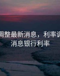 利率下调整最新消息，利率调整最新消息银行利率