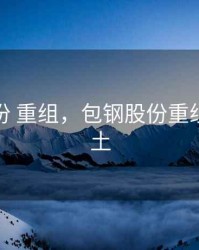 包钢股份 重组，包钢股份重组北方稀土