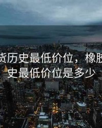 橡胶期货历史最低价位，橡胶期货历史最低价位是多少