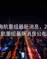 2020年海航重组最新消息，2020年海航重组最新消息公布
