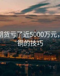 炒期铜期货亏了近5000万元，期货做铜的技巧