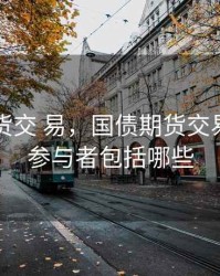 国债期货交 易，国债期货交易的主要参与者包括哪些