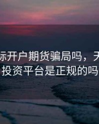 天成国际开户期货骗局吗，天成国际投资平台是正规的吗