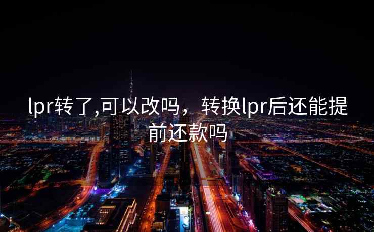 lpr转了,可以改吗,转换lpr后还能提前还款吗 lpr转了,可以改吗,转换lpr后还能提前还款吗