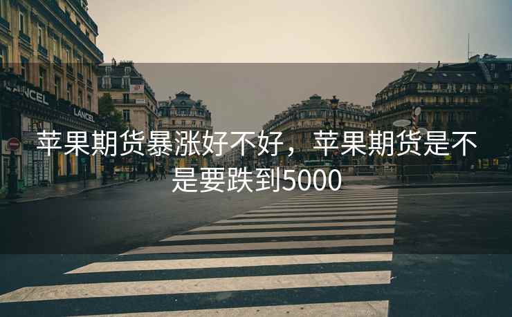 苹果期货暴涨好不好，苹果期货是不是要跌到5000
