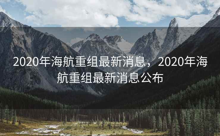 2020年海航重组最新消息，2020年海航重组最新消息公布