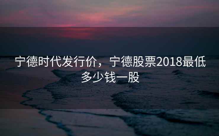 宁德时代发行价，宁德股票2018最低多少钱一股