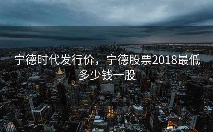 宁德时代发行价，宁德股票2018最低多少钱一股