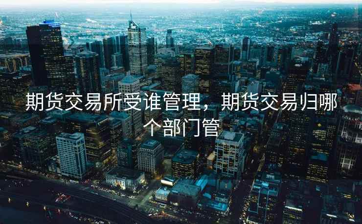 期货交易所受谁管理,期货交易归哪个部门管 期货交易所受谁管理,期货交易归哪个部门管