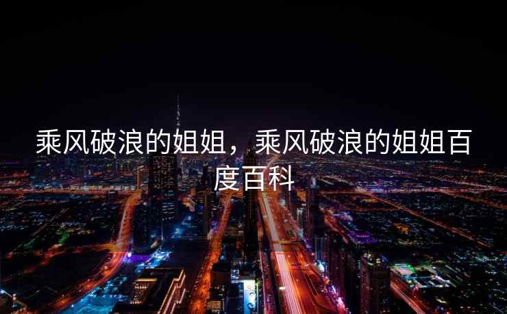 乘风破浪的姐姐,乘风破浪的姐姐百度百科 乘风破浪的姐姐,乘风破浪的姐姐百度百科