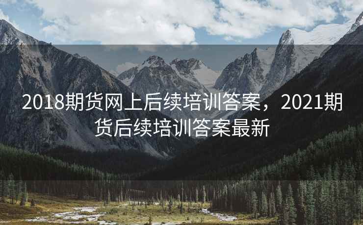 2018期货网上后续培训答案，2021期货后续培训答案最新