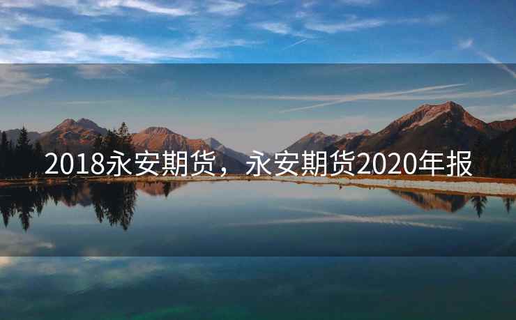 2018永安期货,永安期货2020年报 2018永安期货,永安期货2020年报