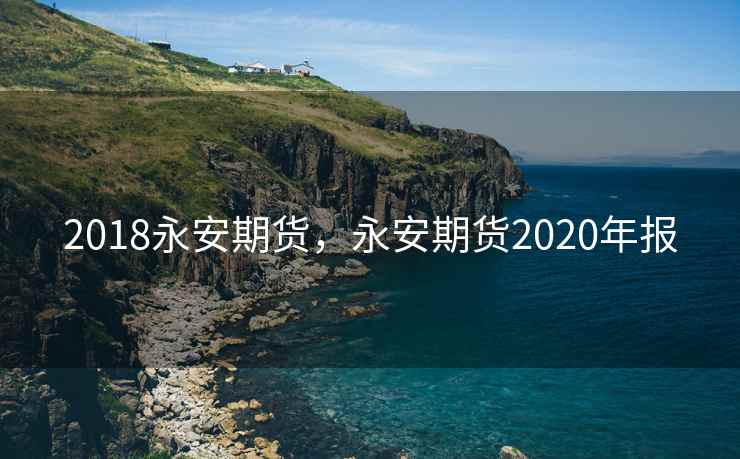 2018永安期货,永安期货2020年报 2018永安期货,永安期货2020年报
