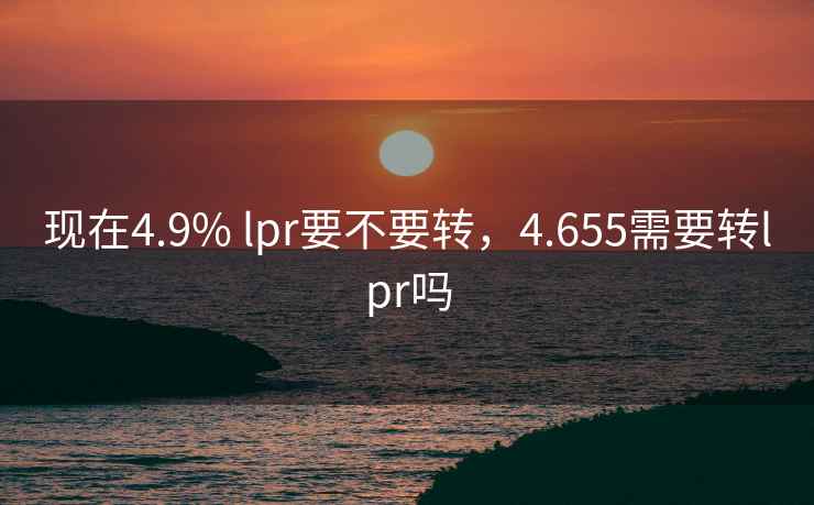 现在4.9% lpr要不要转，4.655需要转lpr吗