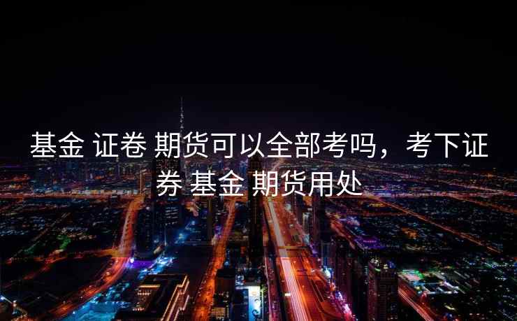 基金 证卷 期货可以全部考吗，考下证券 基金 期货用处