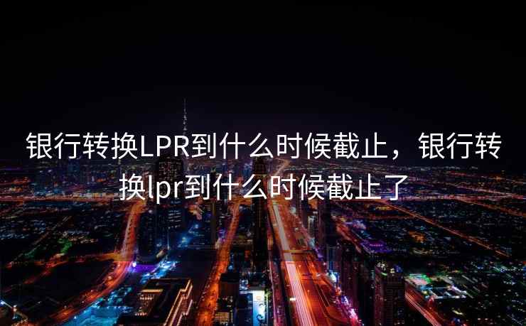 银行转换LPR到什么时候截止，银行转换lpr到什么时候截止了