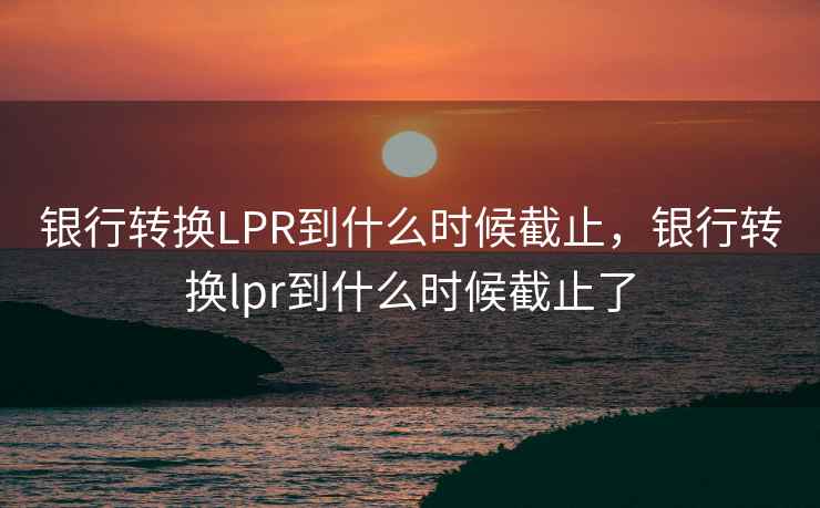 银行转换LPR到什么时候截止，银行转换lpr到什么时候截止了