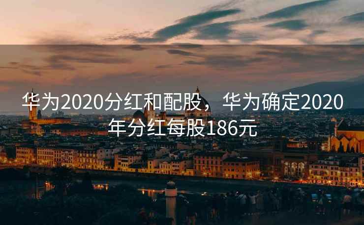 华为2020分红和配股，华为确定2020年分红每股186元