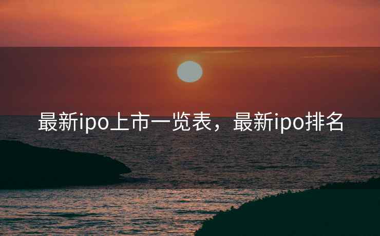 最新ipo上市一览表，最新ipo排名