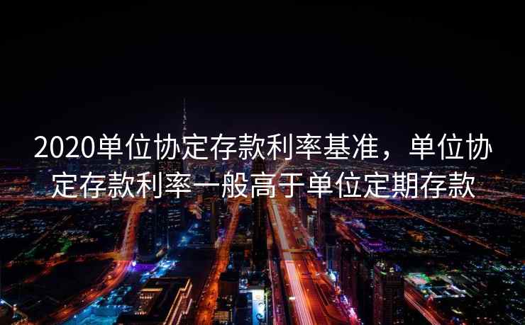 2020单位协定存款利率基准，单位协定存款利率一般高于单位定期存款