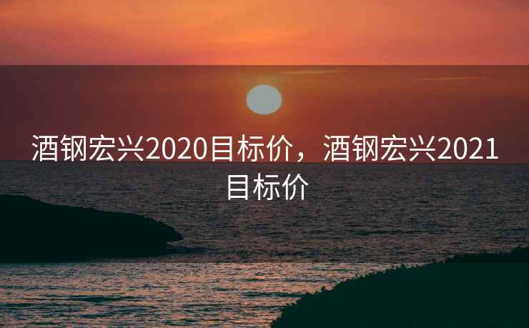 酒钢宏兴2020目标价，酒钢宏兴2021目标价