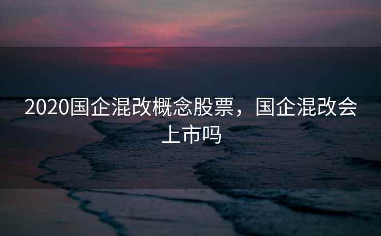 2020国企混改概念股票，国企混改会上市吗