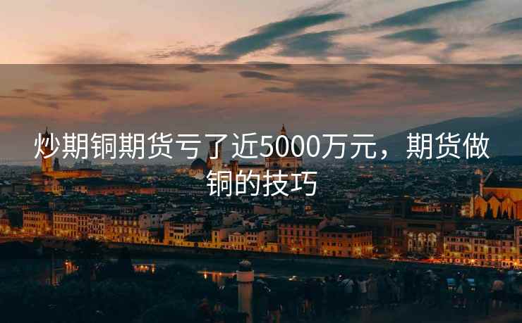 炒期铜期货亏了近5000万元，期货做铜的技巧