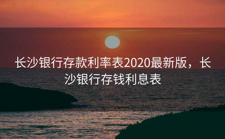 长沙银行存款利率表2020最新版,长沙银行存钱利息表 长沙银行存款利率表2020最新版,长沙银行存钱利息表