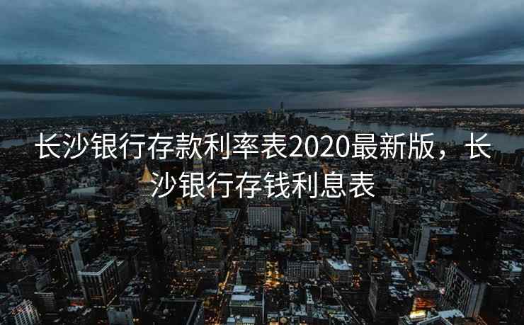 长沙银行存款利率表2020最新版,长沙银行存钱利息表 长沙银行存款利率表2020最新版,长沙银行存钱利息表