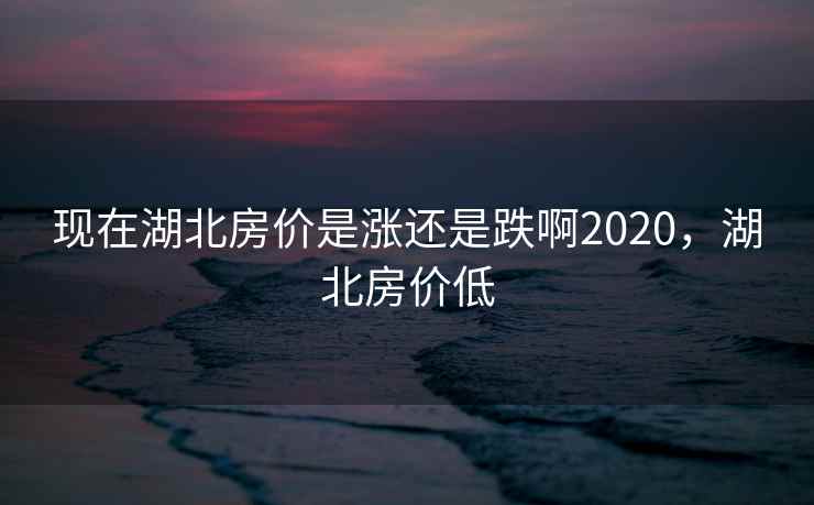 现在湖北房价是涨还是跌啊2020，湖北房价低