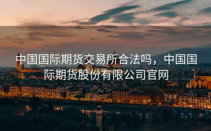 中国国际期货交易所合法吗，中国国际期货股份有限公司官网