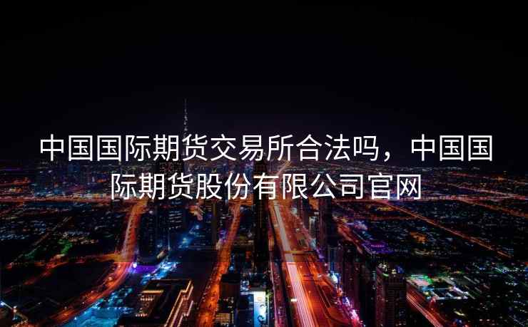 中国国际期货交易所合法吗，中国国际期货股份有限公司官网