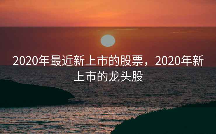 2020年最近新上市的股票，2020年新上市的龙头股