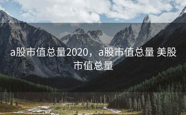 a股市值总量2020，a股市值总量 美股市值总量