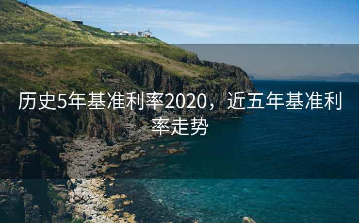 历史5年基准利率2020,近五年基准利率走势 历史5年基准利率2020,近五年基准利率走势