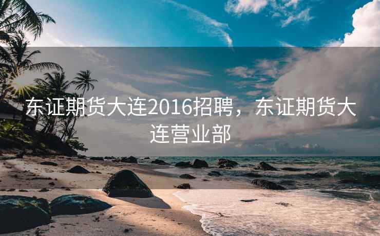 东证期货大连2016招聘，东证期货大连营业部