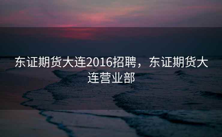 东证期货大连2016招聘，东证期货大连营业部