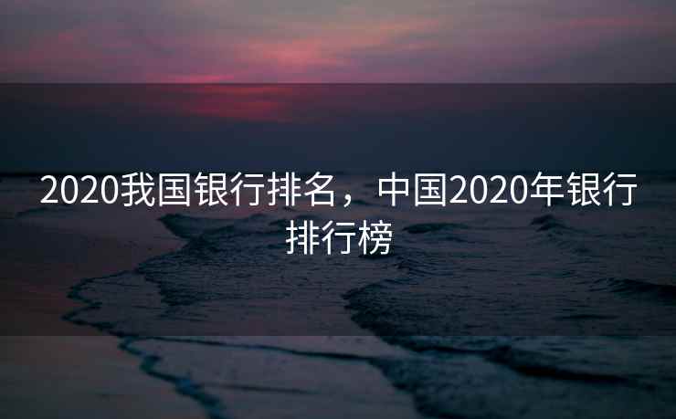 2020我国银行排名,中国2020年银行排行榜 2020我国银行排名,中国2020年银行排行榜