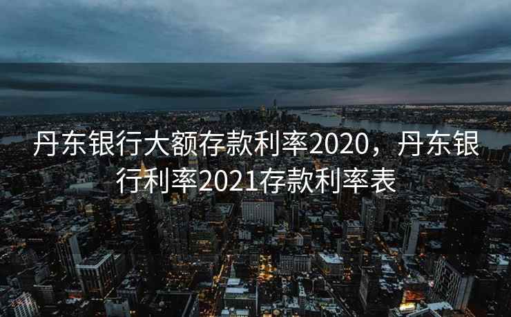 丹东银行大额存款利率2020,丹东银行利率2021存款利率表 丹东银行大额存款利率2020,丹东银行利率2021存款利率表