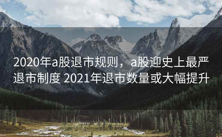 2020年a股退市规则，a股迎史上最严退市制度 2021年退市数量或大幅提升
