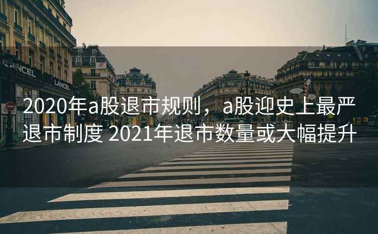 2020年a股退市规则，a股迎史上最严退市制度 2021年退市数量或大幅提升