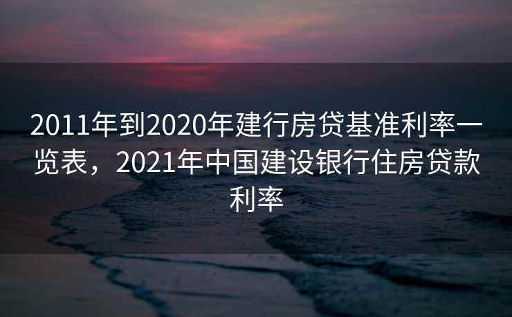 2011年到2020年建行房贷基准利率一览表,2021年中国建设银行住房贷款利率 2011年到2020年建行房贷基准利率一览表,2021年中国建设银行住房贷款利率