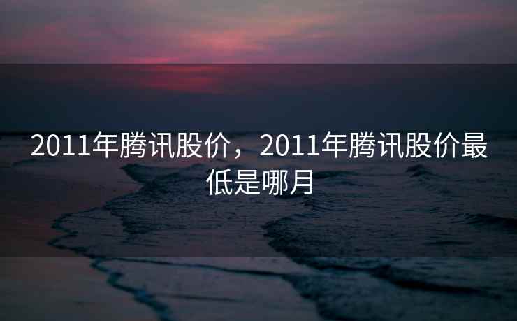 2011年腾讯股价,2011年腾讯股价最低是哪月 2011年腾讯股价,2011年腾讯股价最低是哪月