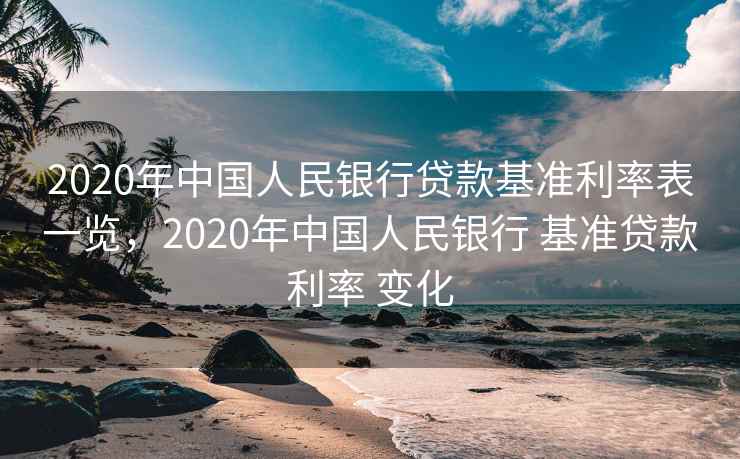 2020年中国人民银行贷款基准利率表一览，2020年中国人民银行 基准贷款利率 变化