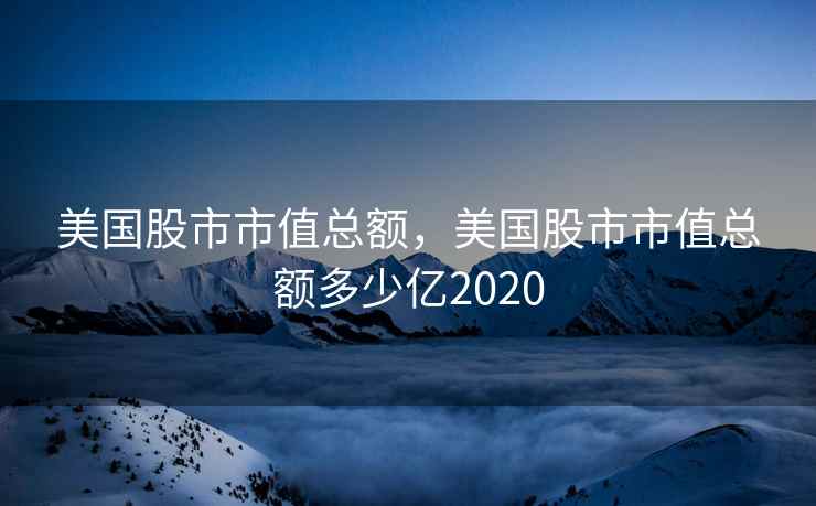 美国股市市值总额,美国股市市值总额多少亿2020 美国股市市值总额,美国股市市值总额多少亿2020