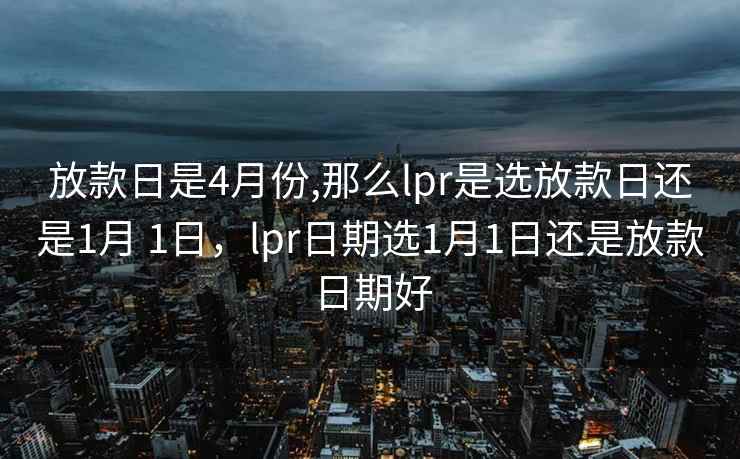 放款日是4月份,那么lpr是选放款日还是1月 1日，lpr日期选1月1日还是放款日期好