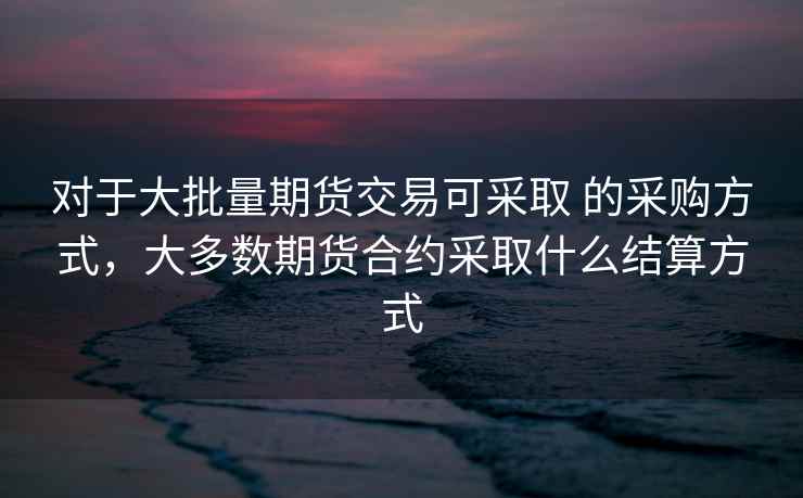 对于大批量期货交易可采取 的采购方式，大多数期货合约采取什么结算方式