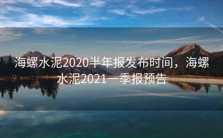 海螺水泥2020半年报发布时间，海螺水泥2021一季报预告