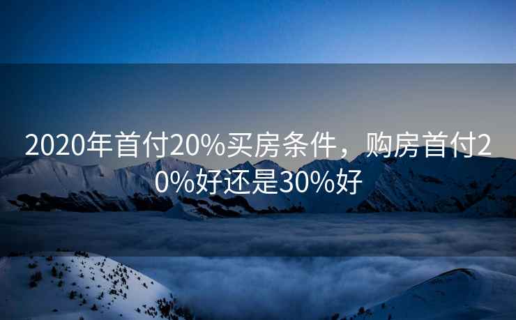 2020年首付20%买房条件,购房首付20%好还是30%好 2020年首付20%买房条件,购房首付20%好还是30%好