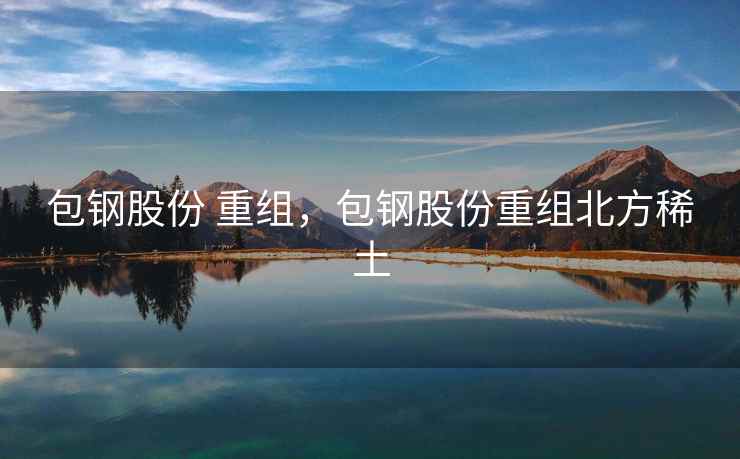 包钢股份 重组，包钢股份重组北方稀土